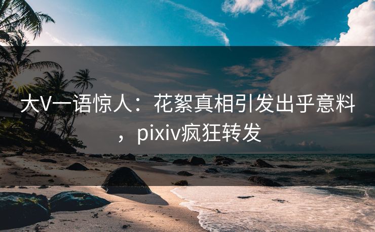 大V一语惊人：花絮真相引发出乎意料，pixiv疯狂转发