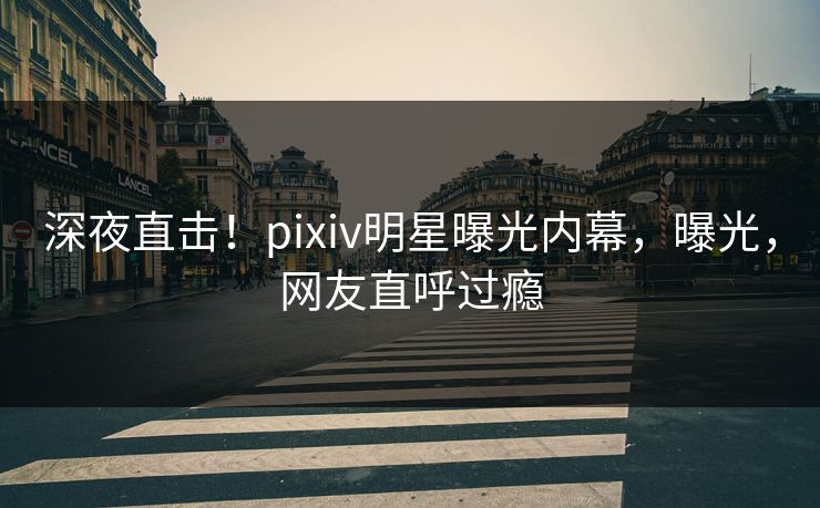 深夜直击！pixiv明星曝光内幕，曝光，网友直呼过瘾