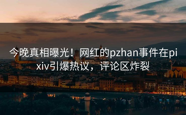 今晚真相曝光！网红的pzhan事件在pixiv引爆热议，评论区炸裂