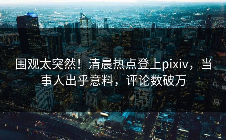 围观太突然！清晨热点登上pixiv，当事人出乎意料，评论数破万