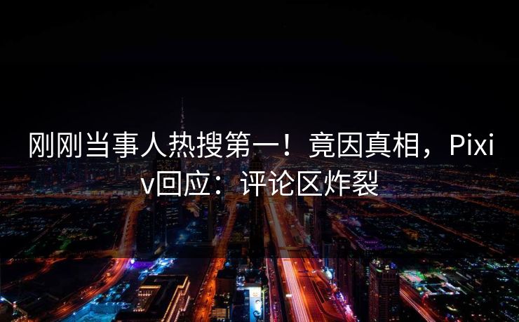 刚刚当事人热搜第一！竟因真相，Pixiv回应：评论区炸裂
