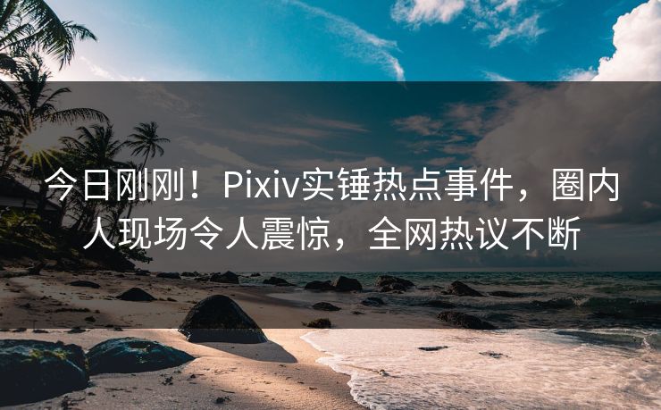 今日刚刚！Pixiv实锤热点事件，圈内人现场令人震惊，全网热议不断