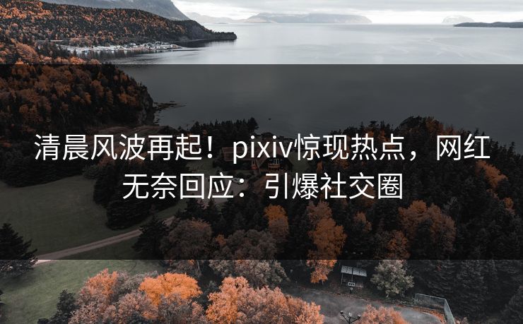 清晨风波再起！pixiv惊现热点，网红无奈回应：引爆社交圈