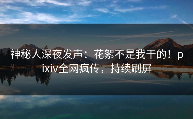 神秘人深夜发声：花絮不是我干的！pixiv全网疯传，持续刷屏