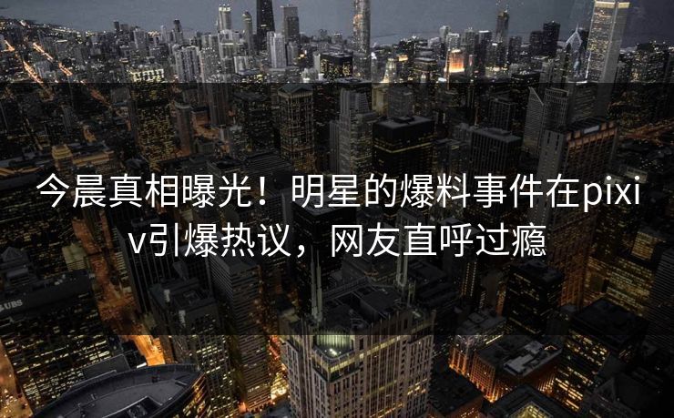 今晨真相曝光！明星的爆料事件在pixiv引爆热议，网友直呼过瘾