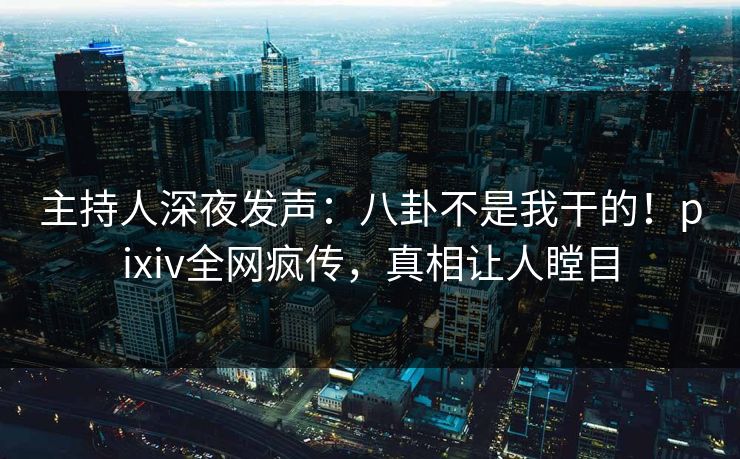 主持人深夜发声：八卦不是我干的！pixiv全网疯传，真相让人瞠目