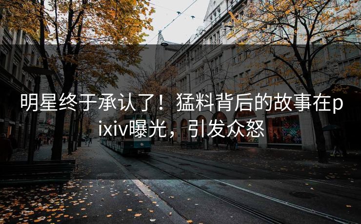明星终于承认了！猛料背后的故事在pixiv曝光，引发众怒