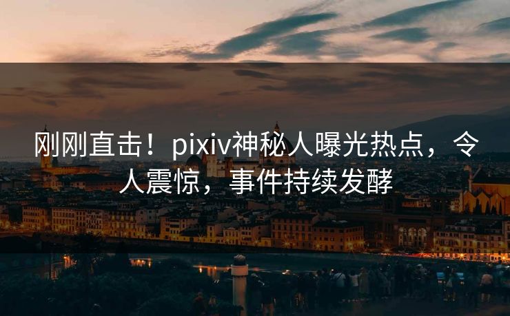 刚刚直击！pixiv神秘人曝光热点，令人震惊，事件持续发酵