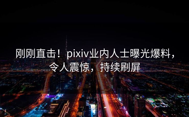 刚刚直击！pixiv业内人士曝光爆料，令人震惊，持续刷屏