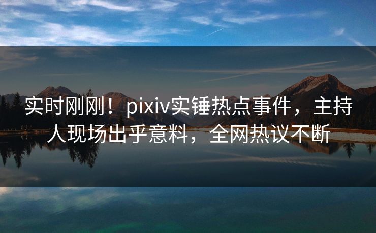 实时刚刚！pixiv实锤热点事件，主持人现场出乎意料，全网热议不断