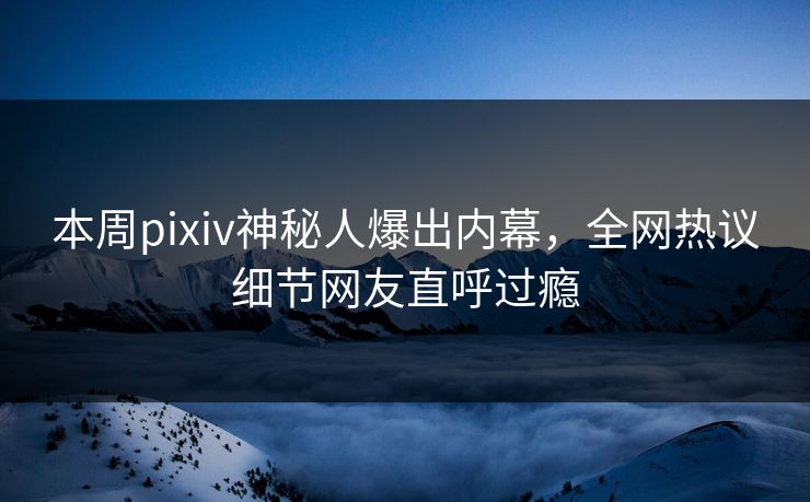本周pixiv神秘人爆出内幕，全网热议细节网友直呼过瘾
