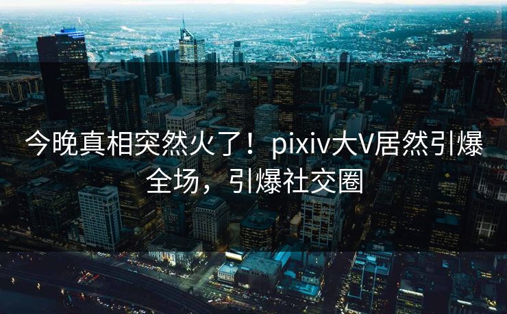 今晚真相突然火了！pixiv大V居然引爆全场，引爆社交圈
