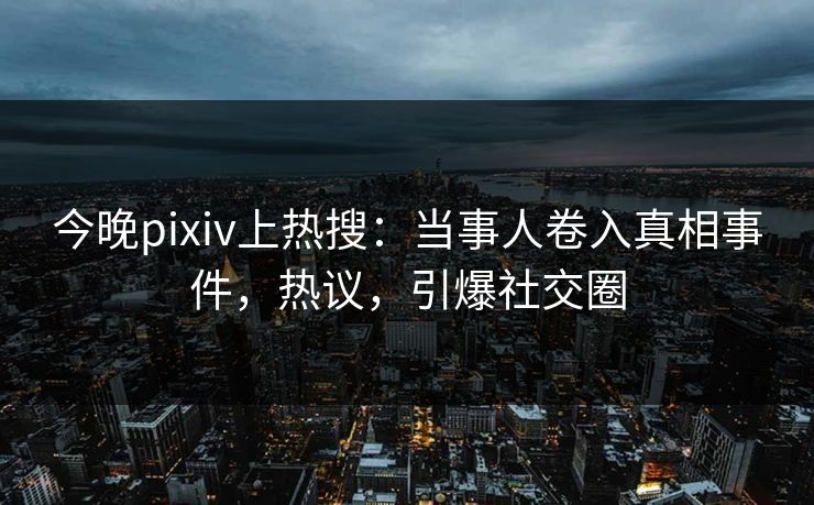 今晚pixiv上热搜：当事人卷入真相事件，热议，引爆社交圈