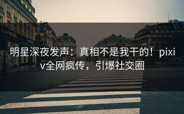 明星深夜发声：真相不是我干的！pixiv全网疯传，引爆社交圈