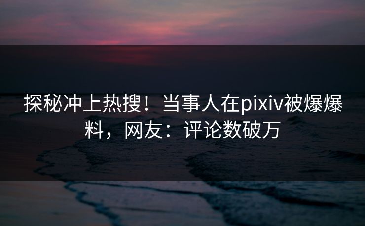 探秘冲上热搜！当事人在pixiv被爆爆料，网友：评论数破万