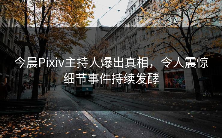 今晨Pixiv主持人爆出真相，令人震惊细节事件持续发酵