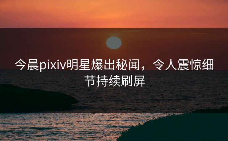 今晨pixiv明星爆出秘闻，令人震惊细节持续刷屏