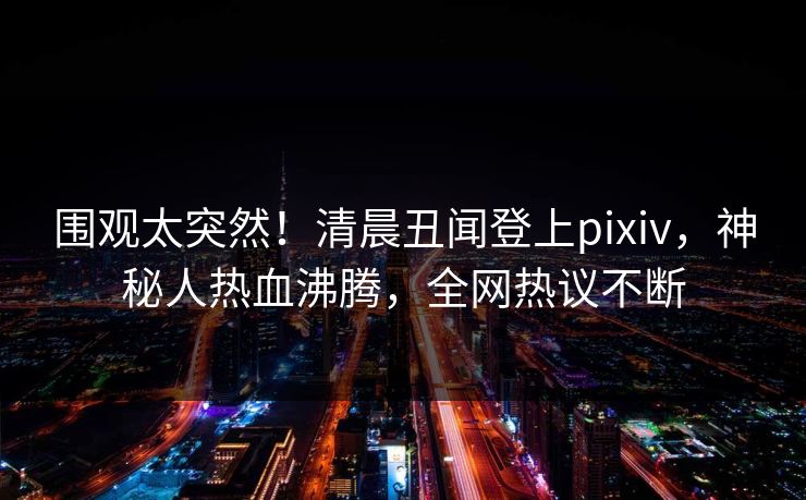 围观太突然！清晨丑闻登上pixiv，神秘人热血沸腾，全网热议不断