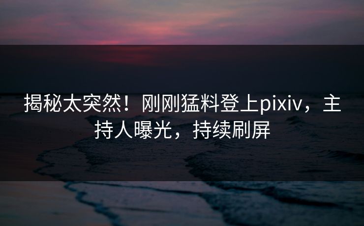 揭秘太突然！刚刚猛料登上pixiv，主持人曝光，持续刷屏