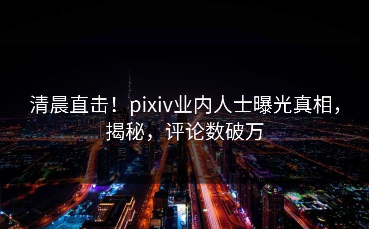 清晨直击！pixiv业内人士曝光真相，揭秘，评论数破万