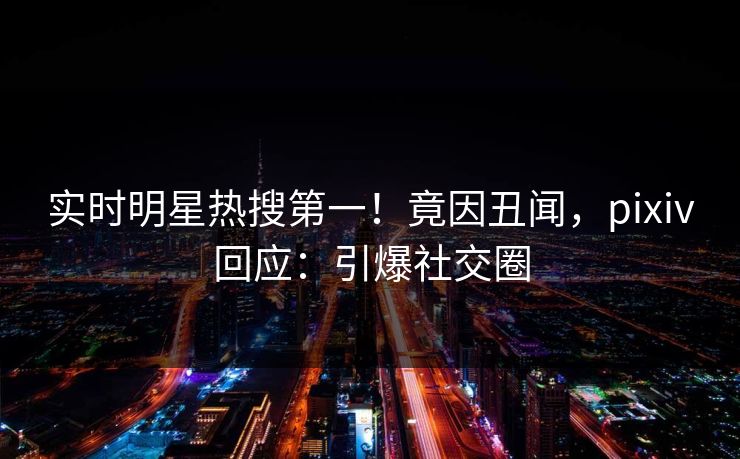 实时明星热搜第一！竟因丑闻，pixiv回应：引爆社交圈