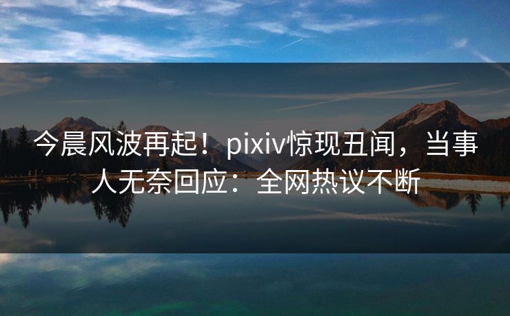 今晨风波再起！pixiv惊现丑闻，当事人无奈回应：全网热议不断