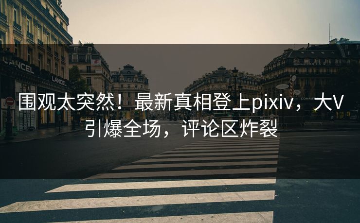 围观太突然！最新真相登上pixiv，大V引爆全场，评论区炸裂