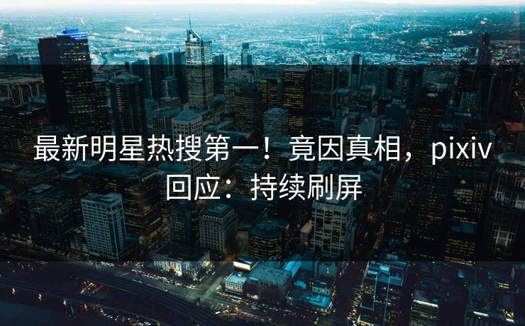 最新明星热搜第一！竟因真相，pixiv回应：持续刷屏