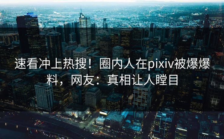 速看冲上热搜！圈内人在pixiv被爆爆料，网友：真相让人瞠目