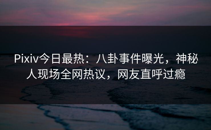 Pixiv今日最热：八卦事件曝光，神秘人现场全网热议，网友直呼过瘾