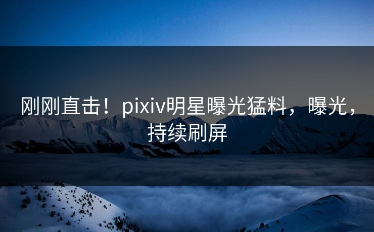 刚刚直击！pixiv明星曝光猛料，曝光，持续刷屏