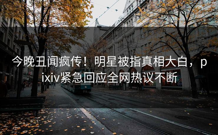 今晚丑闻疯传！明星被指真相大白，pixiv紧急回应全网热议不断