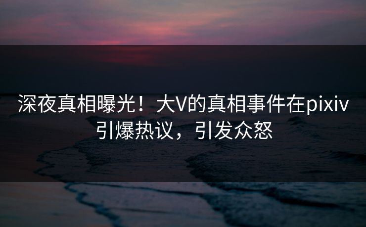 深夜真相曝光！大V的真相事件在pixiv引爆热议，引发众怒