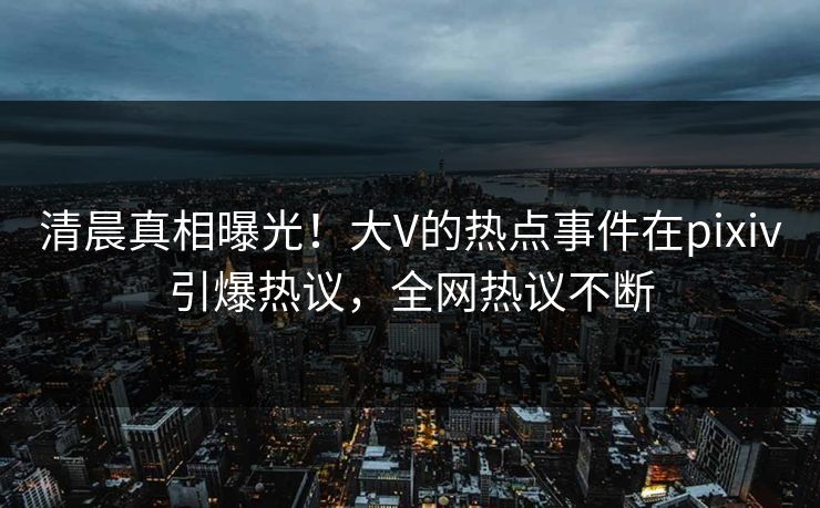 清晨真相曝光！大V的热点事件在pixiv引爆热议，全网热议不断