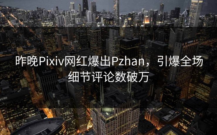 昨晚Pixiv网红爆出Pzhan，引爆全场细节评论数破万