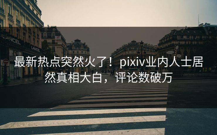 最新热点突然火了！pixiv业内人士居然真相大白，评论数破万