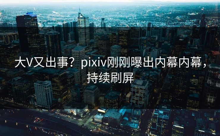 大V又出事？pixiv刚刚曝出内幕内幕，持续刷屏
