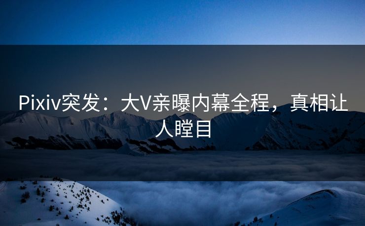 Pixiv突发：大V亲曝内幕全程，真相让人瞠目