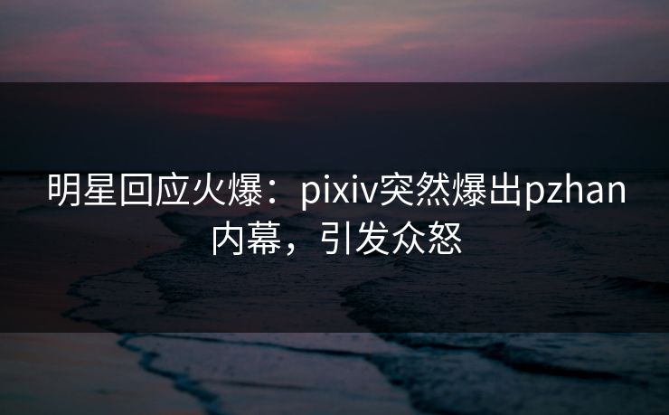 明星回应火爆：pixiv突然爆出pzhan内幕，引发众怒