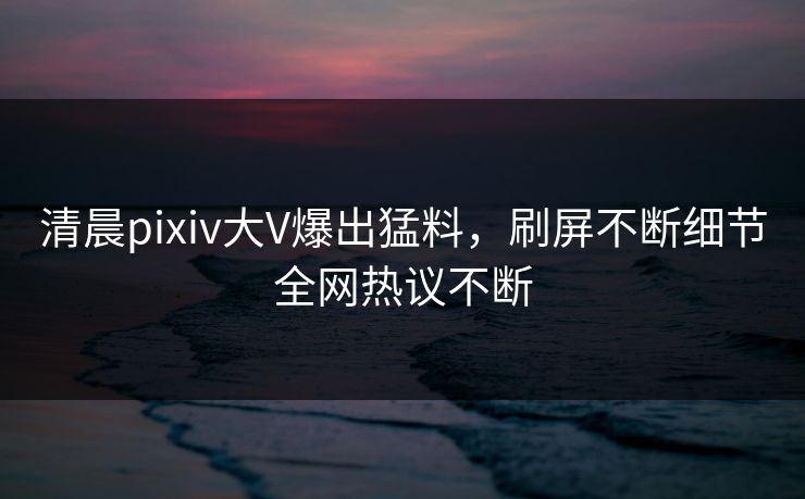 清晨pixiv大V爆出猛料，刷屏不断细节全网热议不断
