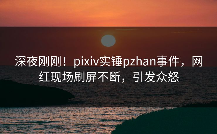 深夜刚刚！pixiv实锤pzhan事件，网红现场刷屏不断，引发众怒