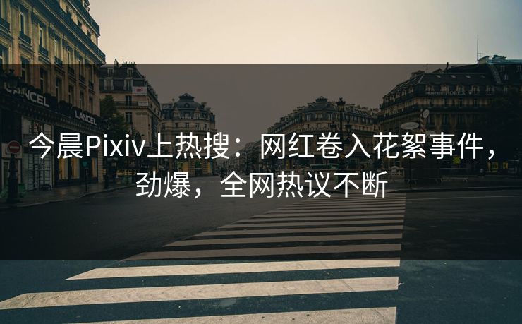 今晨Pixiv上热搜：网红卷入花絮事件，劲爆，全网热议不断