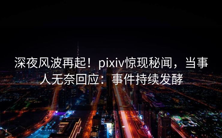 深夜风波再起！pixiv惊现秘闻，当事人无奈回应：事件持续发酵