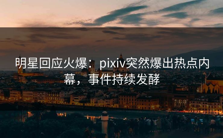 明星回应火爆：pixiv突然爆出热点内幕，事件持续发酵
