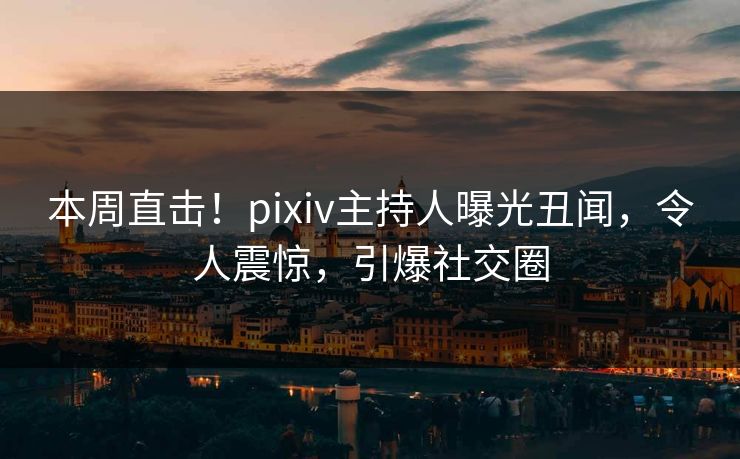 本周直击！pixiv主持人曝光丑闻，令人震惊，引爆社交圈