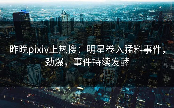 昨晚pixiv上热搜：明星卷入猛料事件，劲爆，事件持续发酵