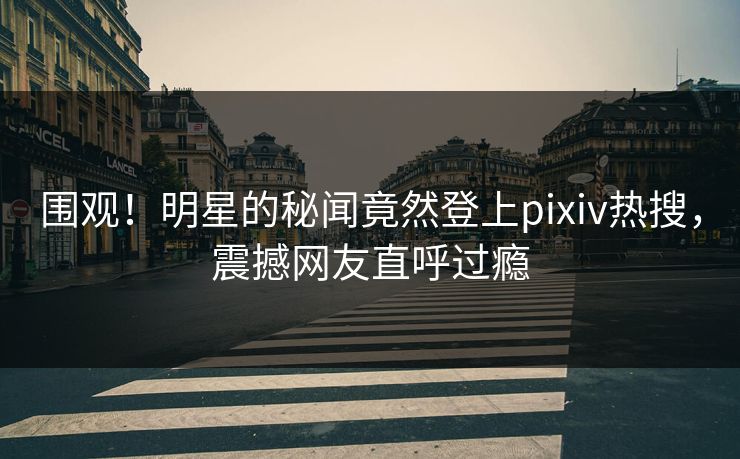 围观！明星的秘闻竟然登上pixiv热搜，震撼网友直呼过瘾