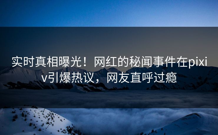 实时真相曝光！网红的秘闻事件在pixiv引爆热议，网友直呼过瘾