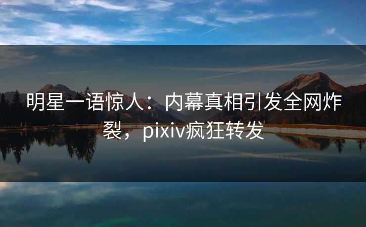 明星一语惊人：内幕真相引发全网炸裂，pixiv疯狂转发
