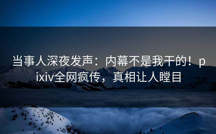 当事人深夜发声：内幕不是我干的！pixiv全网疯传，真相让人瞠目